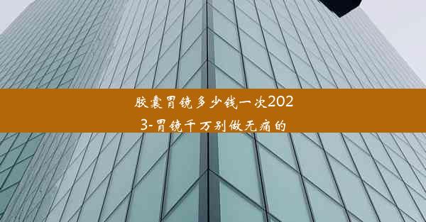 胶囊胃镜多少钱一次2023-胃镜千万别做无痛的