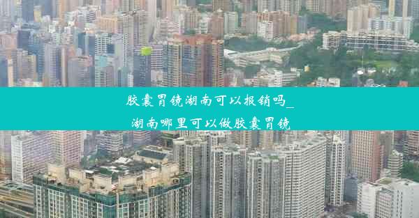 胶囊胃镜湖南可以报销吗_湖南哪里可以做胶囊胃镜