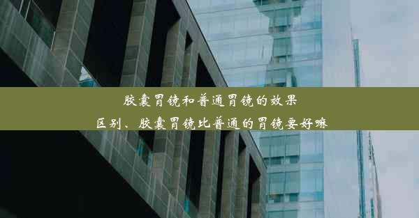 胶囊胃镜和普通胃镜的效果区别、胶囊胃镜比普通的胃镜要好嘛