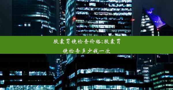 胶囊胃镜检查价格;胶囊胃镜检查多少钱一次