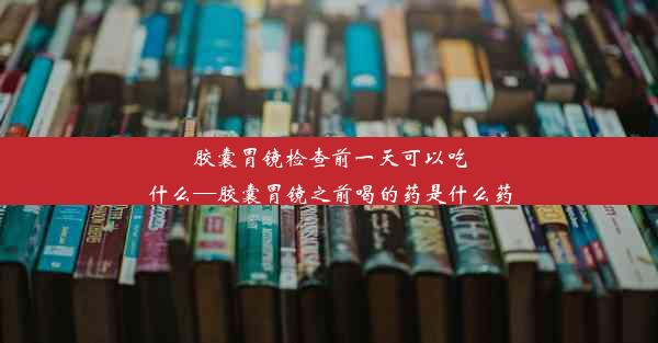 胶囊胃镜检查前一天可以吃什么—胶囊胃镜之前喝的药是什么药