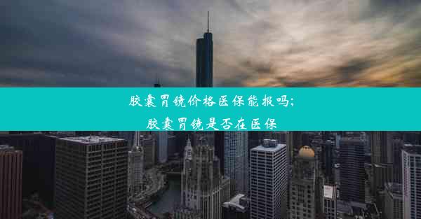 胶囊胃镜价格医保能报吗;胶囊胃镜是否在医保