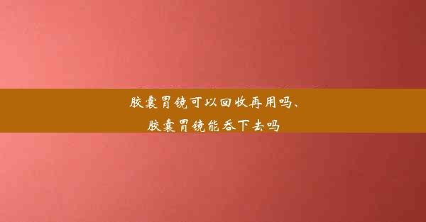 胶囊胃镜可以回收再用吗、胶囊胃镜能吞下去吗