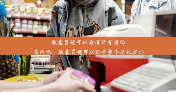 胶囊胃镜可以看清所有消化系统吗—胶囊胃镜可以检查整个消化道吗