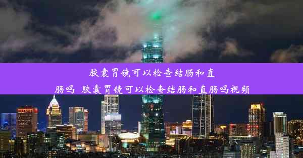 胶囊胃镜可以检查结肠和直肠吗_胶囊胃镜可以检查结肠和直肠吗视频