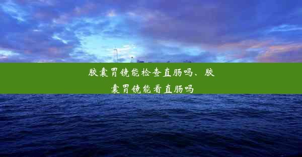 胶囊胃镜能检查直肠吗、胶囊胃镜能看直肠吗