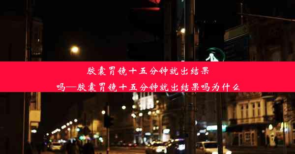 胶囊胃镜十五分钟就出结果吗—胶囊胃镜十五分钟就出结果吗为什么