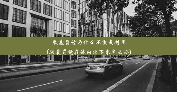 胶囊胃镜为什么不重复利用(胶囊胃镜在体内出不来怎么办)