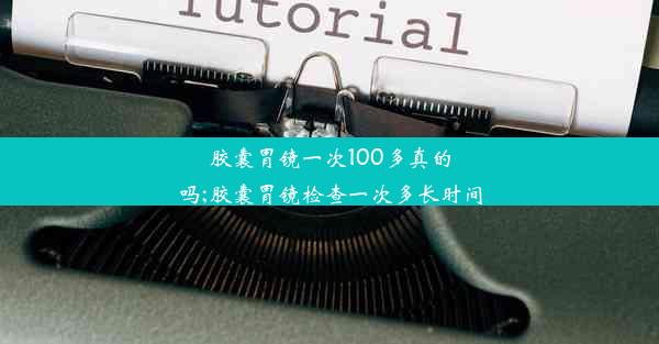 胶囊胃镜一次100多真的吗;胶囊胃镜检查一次多长时间