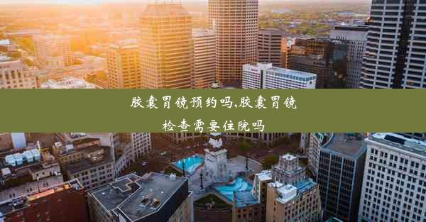 胶囊胃镜预约吗,胶囊胃镜检查需要住院吗