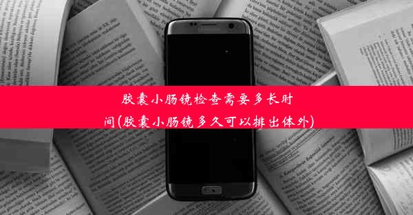 胶囊小肠镜检查需要多长时间(胶囊小肠镜多久可以排出体外)