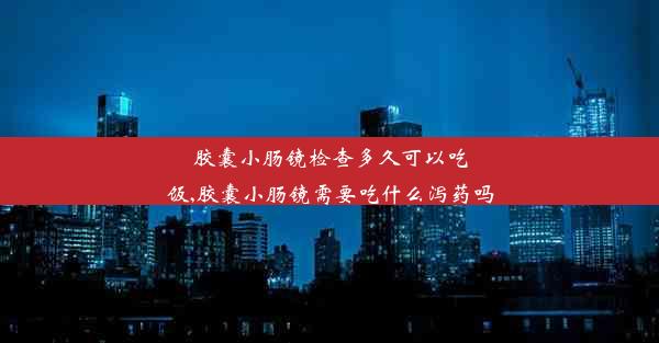 胶囊小肠镜检查多久可以吃饭,胶囊小肠镜需要吃什么泻药吗