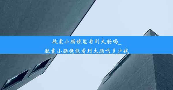 胶囊小肠镜能看到大肠吗_胶囊小肠镜能看到大肠吗多少钱