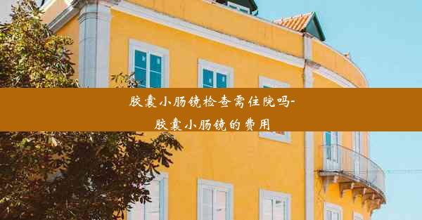 胶囊小肠镜检查需住院吗-胶囊小肠镜的费用