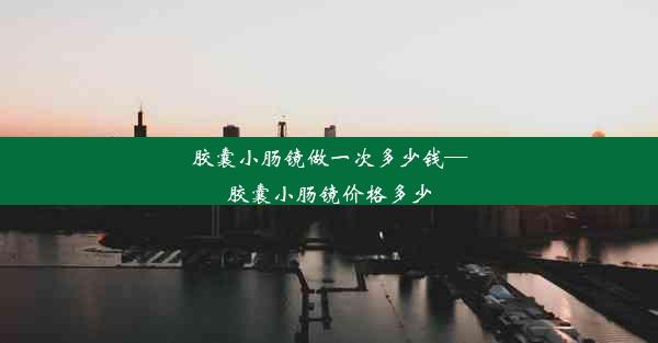 胶囊小肠镜做一次多少钱—胶囊小肠镜价格多少