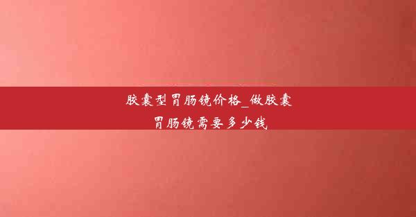 胶囊型胃肠镜价格_做胶囊胃肠镜需要多少钱