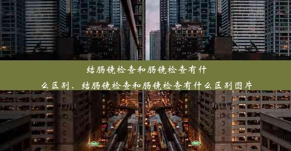 结肠镜检查和肠镜检查有什么区别、结肠镜检查和肠镜检查有什么区别图片