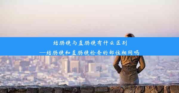 结肠镜与直肠镜有什么区别—结肠镜和直肠镜检查的部位相同吗