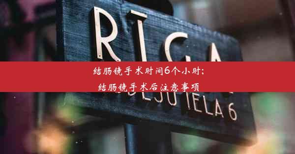 结肠镜手术时间6个小时;结肠镜手术后注意事项