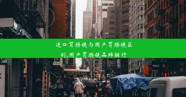 进口胃肠镜与国产胃肠镜区别,国产胃肠镜品牌排行