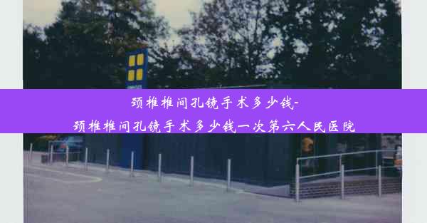 颈椎椎间孔镜手术多少钱-颈椎椎间孔镜手术多少钱一次第六人民医院