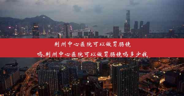 荆州中心医院可以做胃肠镜吗,荆州中心医院可以做胃肠镜吗多少钱