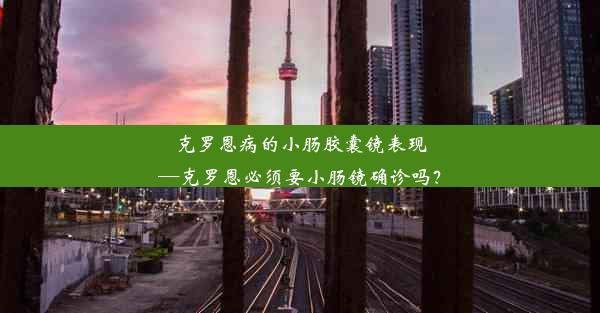 克罗恩病的小肠胶囊镜表现—克罗恩必须要小肠镜确诊吗？