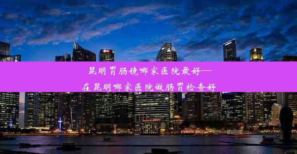 昆明胃肠镜哪家医院最好—在昆明哪家医院做肠胃检查好