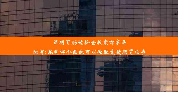 昆明胃肠镜检查胶囊哪家医院有;昆明哪个医院可以做胶囊镜肠胃检查