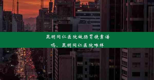 昆明同仁医院做肠胃镜靠谱吗、昆明同仁医院咋样