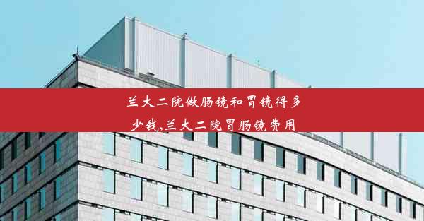 <b>兰大二院做肠镜和胃镜得多少钱,兰大二院胃肠镜费用</b>