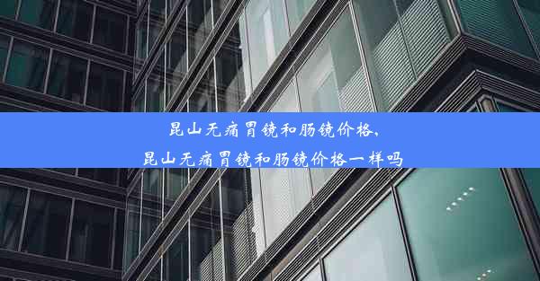 昆山无痛胃镜和肠镜价格,昆山无痛胃镜和肠镜价格一样吗