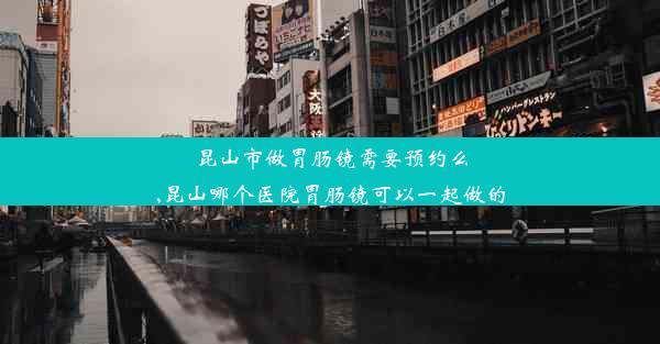 昆山市做胃肠镜需要预约么,昆山哪个医院胃肠镜可以一起做的