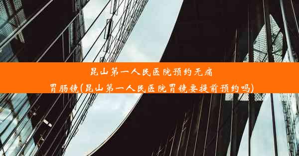 昆山第一人民医院预约无痛胃肠镜(昆山第一人民医院胃镜要提前预约吗)