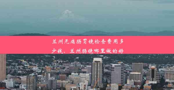 兰州无痛肠胃镜检查费用多少钱、兰州肠镜哪里做的好