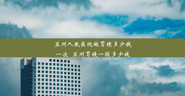 兰州人民医院做胃镜多少钱一次_兰州胃镜一般多少钱