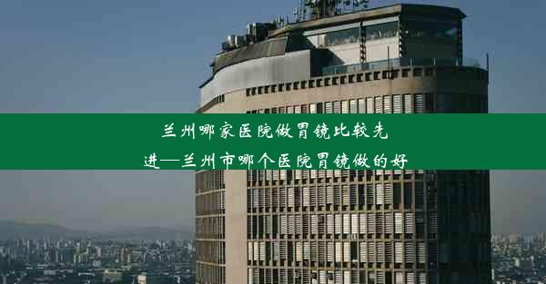 兰州哪家医院做胃镜比较先进—兰州市哪个医院胃镜做的好