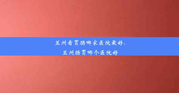 兰州看胃肠哪家医院最好、兰州肠胃哪个医院好