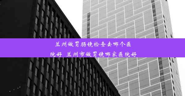 兰州做胃肠镜检查去哪个医院好_兰州市做胃镜哪家医院好