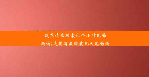 连花清瘟胶囊六个小时能喝酒吗;连花清瘟胶囊几天能喝酒