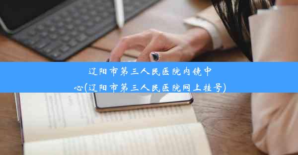 辽阳市第三人民医院内镜中心(辽阳市第三人民医院网上挂号)