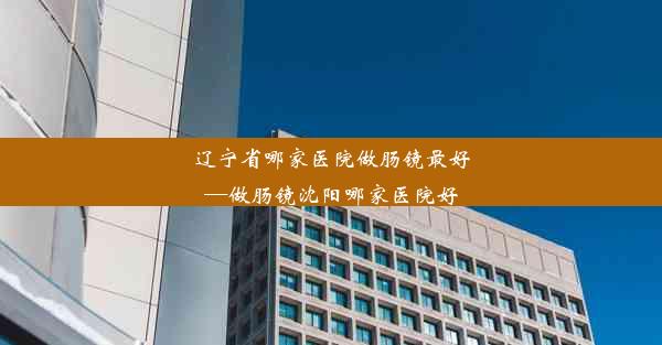 辽宁省哪家医院做肠镜最好—做肠镜沈阳哪家医院好