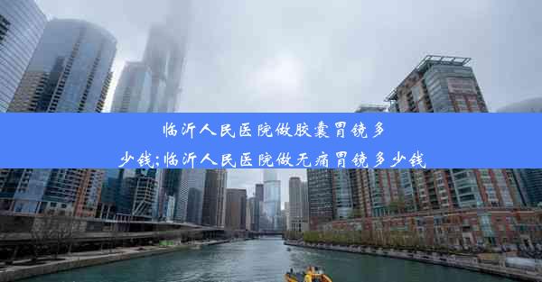 临沂人民医院做胶囊胃镜多少钱;临沂人民医院做无痛胃镜多少钱