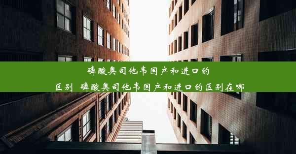 磷酸奥司他韦国产和进口的区别_磷酸奥司他韦国产和进口的区别在哪