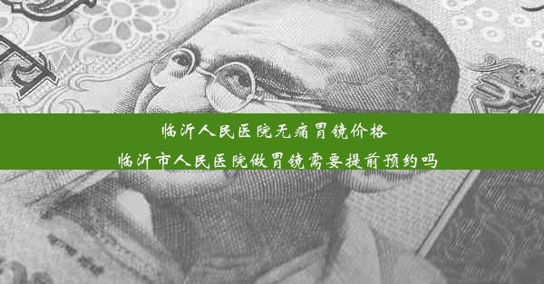 临沂人民医院无痛胃镜价格_临沂市人民医院做胃镜需要提前预约吗