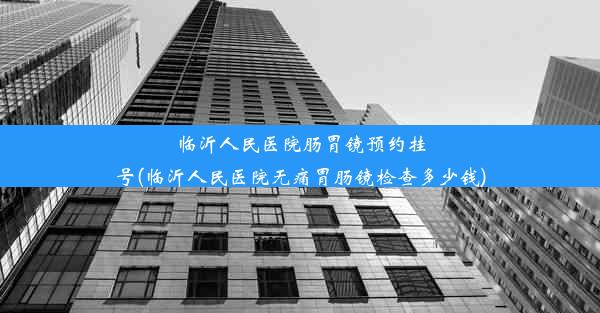 临沂人民医院肠胃镜预约挂号(临沂人民医院无痛胃肠镜检查多少钱)