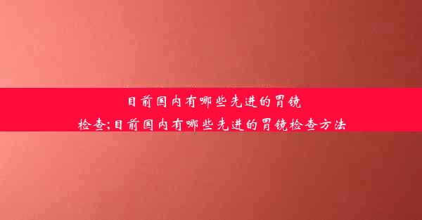 <b>目前国内有哪些先进的胃镜检查;目前国内有哪些先进的胃镜检查方法</b>