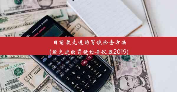 目前最先进的胃镜检查方法(最先进的胃镜检查仪器2019)