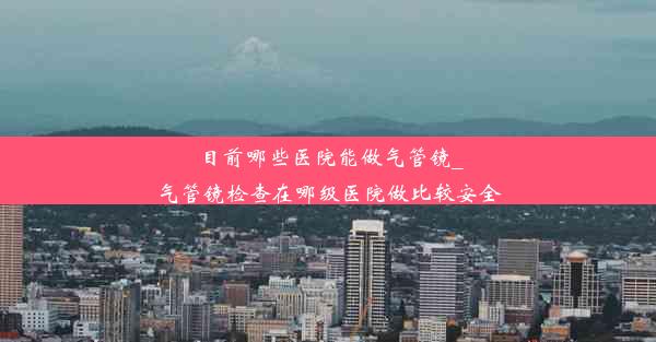 目前哪些医院能做气管镜_气管镜检查在哪级医院做比较安全