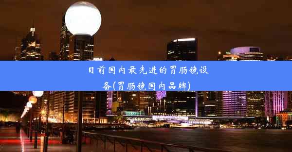 目前国内最先进的胃肠镜设备(胃肠镜国内品牌)